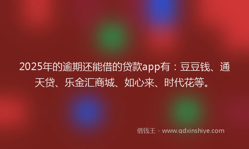 2025年的逾期还能借的贷款app有：豆豆钱、通天贷、乐金汇商城、如心来、时代花等。