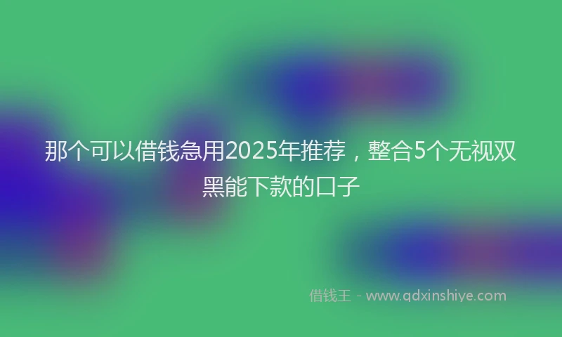 那个可以借钱急用2025年推荐，整合5个无视双黑能下款的口子