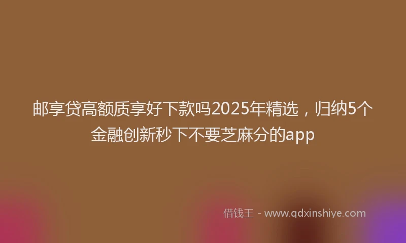 邮享贷高额质享好下款吗2025年精选，归纳5个金融创新秒下不要芝麻分的app