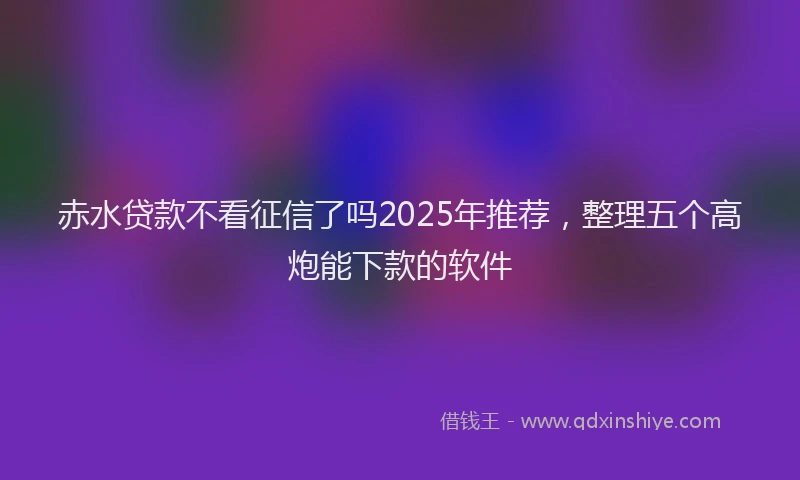 赤水贷款不看征信了吗2025年推荐，整理五个高炮能下款的软件
