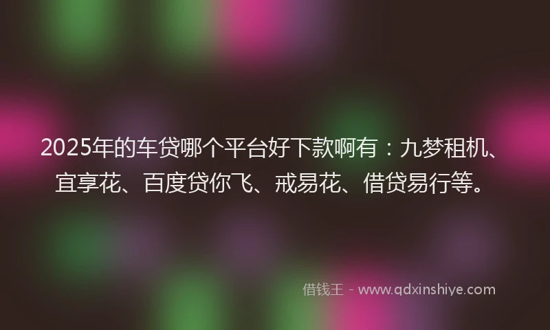 2025年的车贷哪个平台好下款啊有：九梦租机、宜享花、百度贷你飞、戒易花、借贷易行等。