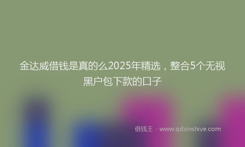 金达威借钱是真的么2025年精选，整合5个无视黑户包下款的口子