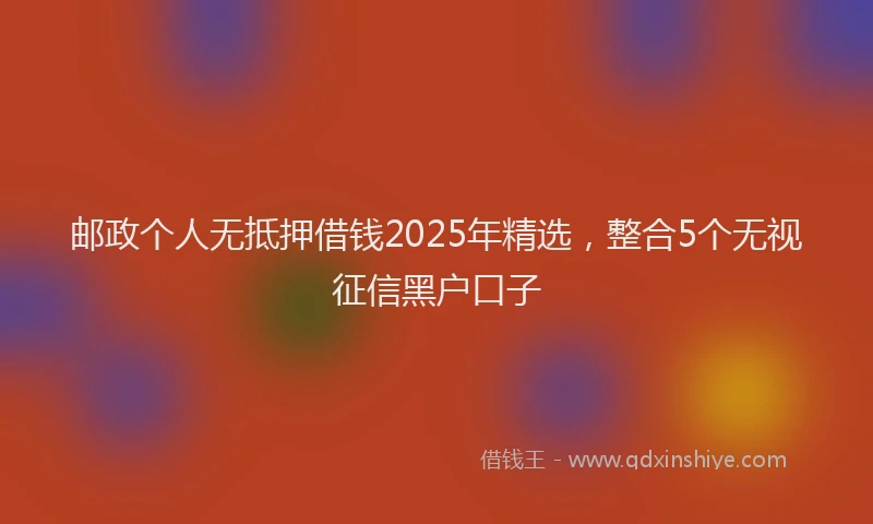邮政个人无抵押借钱2025年精选，整合5个无视征信黑户口子