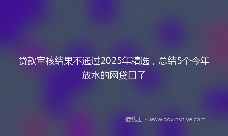 贷款审核结果不通过2025年精选，总结5个今年放水的网贷口子