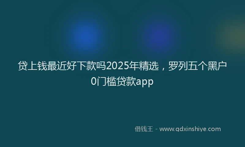 贷上钱最近好下款吗2025年精选，罗列五个黑户0门槛贷款app