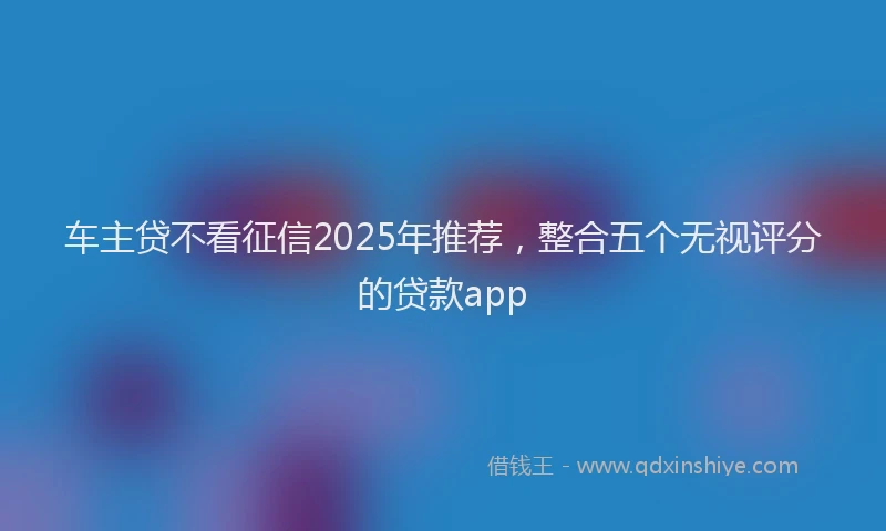 车主贷不看征信2025年推荐，整合五个无视评分的贷款app