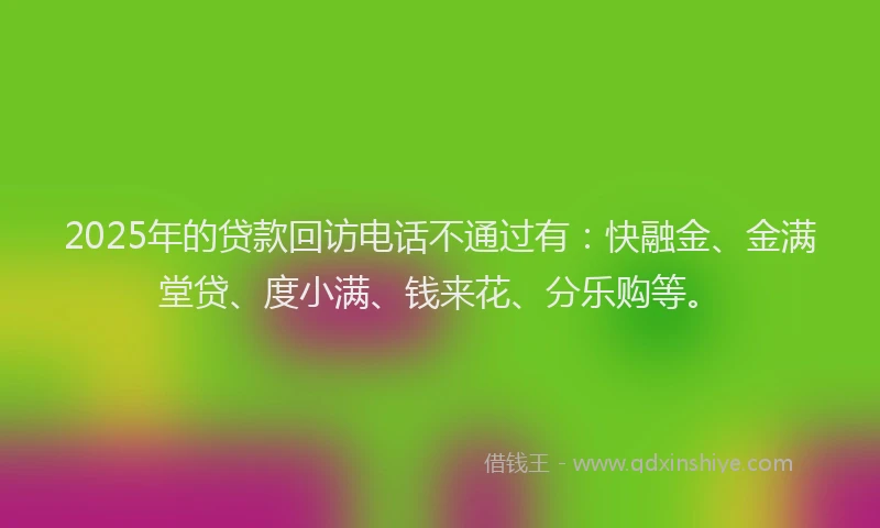 2025年的贷款回访电话不通过有：快融金、金满堂贷、度小满、钱来花、分乐购等。