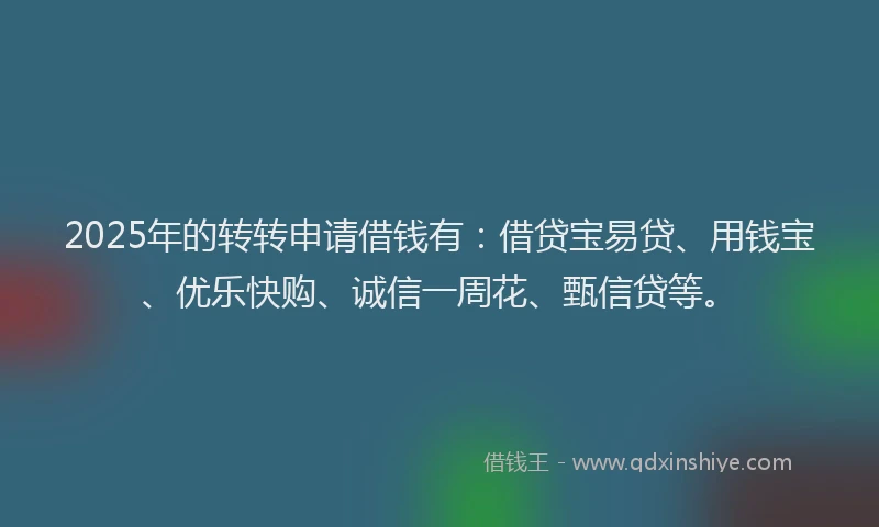 2025年的转转申请借钱有：借贷宝易贷、用钱宝、优乐快购、诚信一周花、甄信贷等。