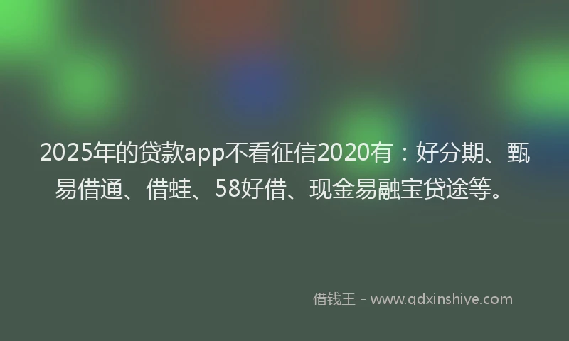 2025年的贷款app不看征信2020有：好分期、甄易借通、借蛙、58好借、现金易融宝贷途等。