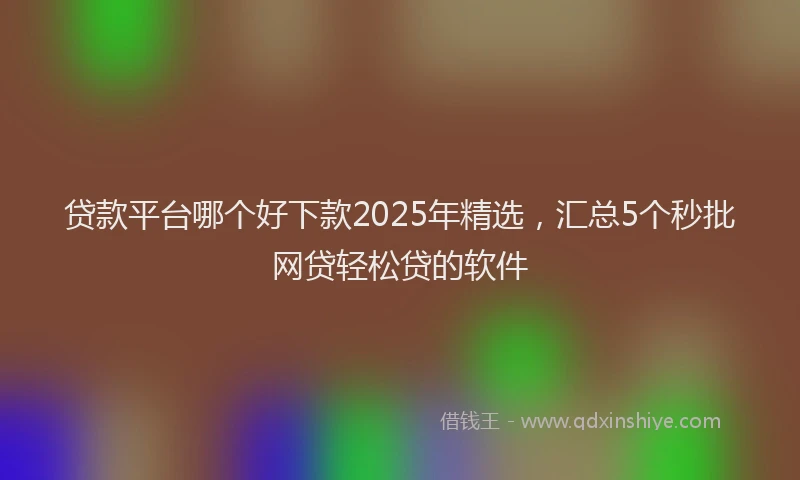 贷款平台哪个好下款2025年精选，汇总5个秒批网贷轻松贷的软件
