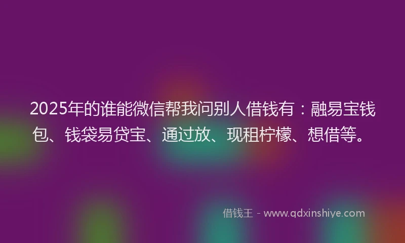2025年的谁能微信帮我问别人借钱有：融易宝钱包、钱袋易贷宝、通过放、现租柠檬、想借等。