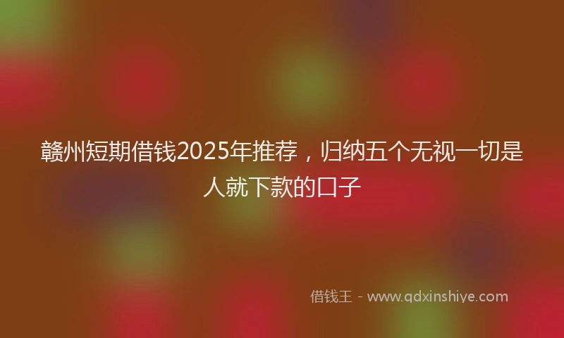 赣州短期借钱2025年推荐，归纳五个无视一切是人就下款的口子