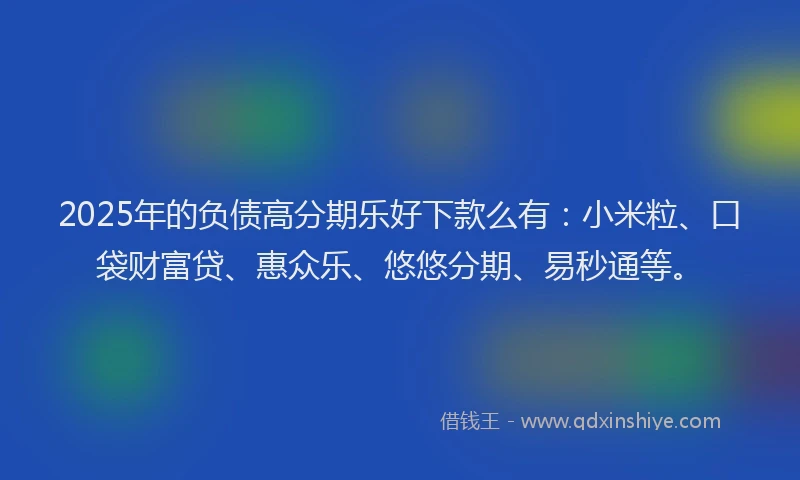 2025年的负债高分期乐好下款么有：小米粒、口袋财富贷、惠众乐、悠悠分期、易秒通等。