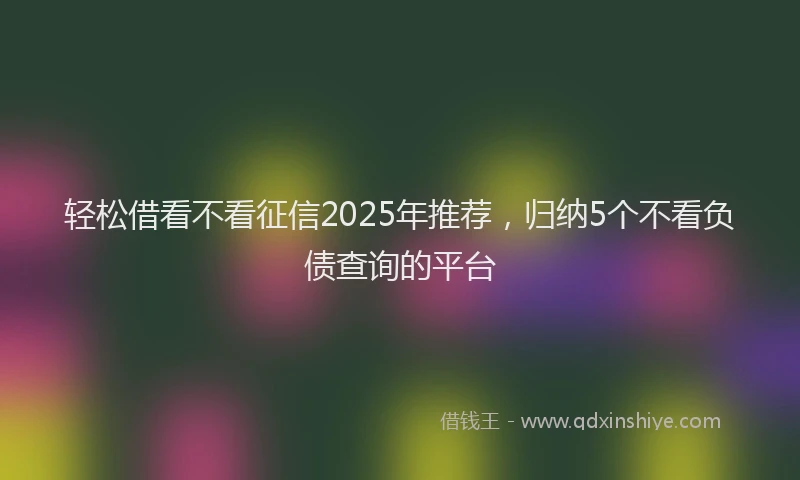 轻松借看不看征信2025年推荐，归纳5个不看负债查询的平台