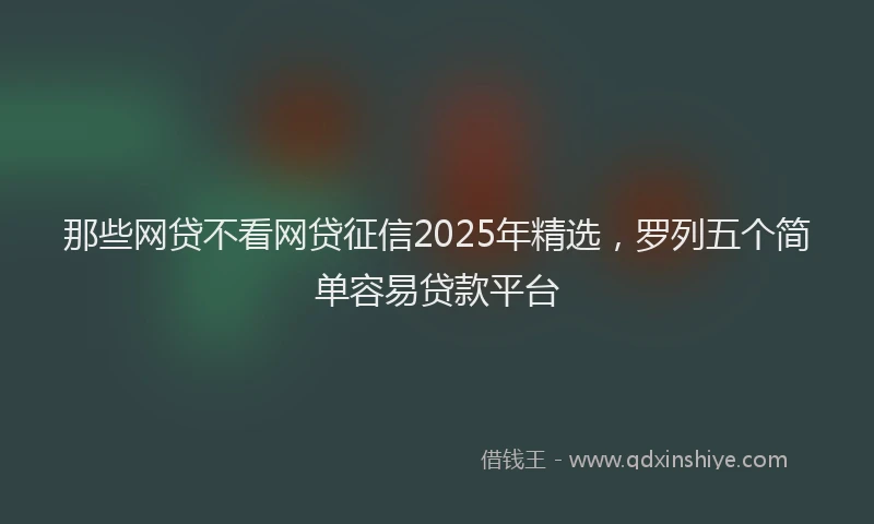 那些网贷不看网贷征信2025年精选，罗列五个简单容易贷款平台