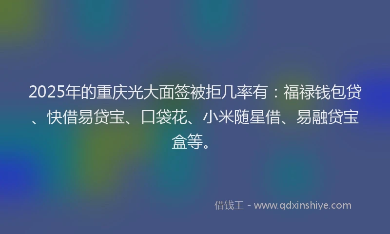 2025年的重庆光大面签被拒几率有：福禄钱包贷、快借易贷宝、口袋花、小米随星借、易融贷宝盒等。