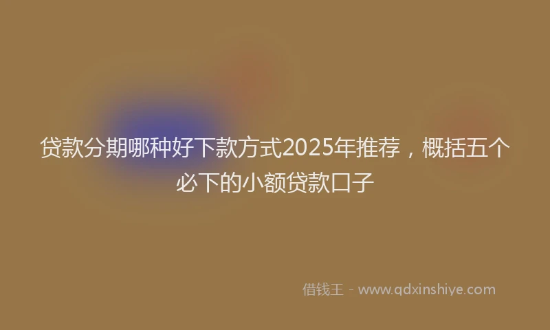 贷款分期哪种好下款方式2025年推荐，概括五个必下的小额贷款口子