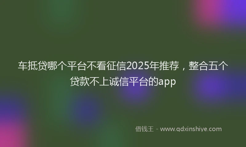 车抵贷哪个平台不看征信2025年推荐，整合五个贷款不上诚信平台的app