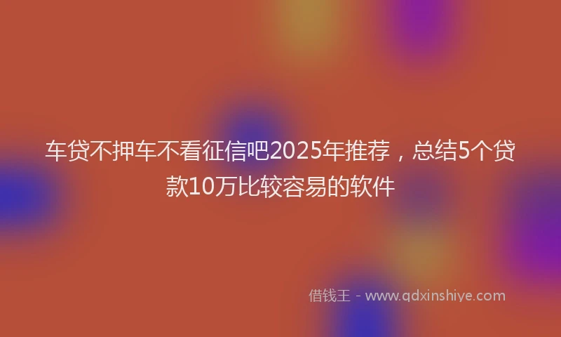 车贷不押车不看征信吧2025年推荐，总结5个贷款10万比较容易的软件