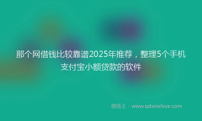 那个网借钱比较靠谱2025年推荐，整理5个手机支付宝小额贷款的软件