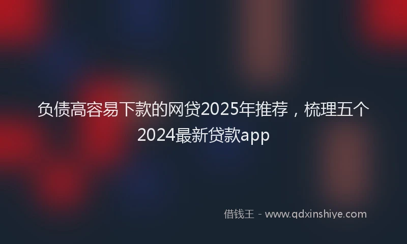 负债高容易下款的网贷2025年推荐，梳理五个2024最新贷款app