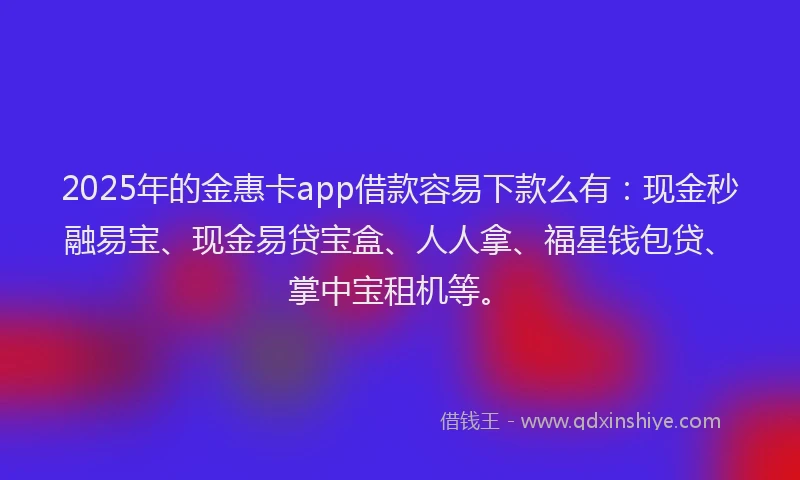 2025年的金惠卡app借款容易下款么有：现金秒融易宝、现金易贷宝盒、人人拿、福星钱包贷、掌中宝租机等。