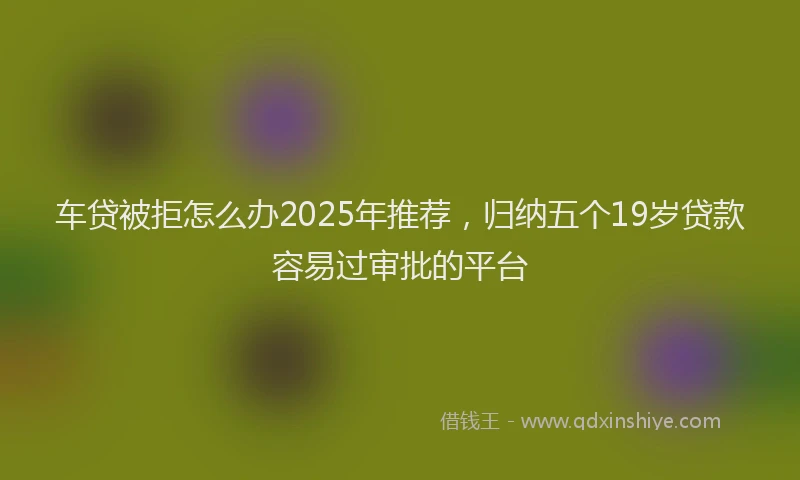车贷被拒怎么办2025年推荐，归纳五个19岁贷款容易过审批的平台