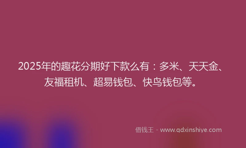 2025年的趣花分期好下款么有：多米、天天金、友福租机、超易钱包、快鸟钱包等。