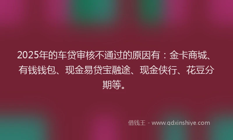 2025年的车贷审核不通过的原因有：金卡商城、有钱钱包、现金易贷宝融途、现金侠行、花豆分期等。