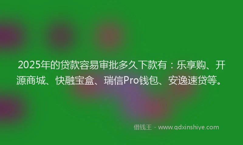 2025年的贷款容易审批多久下款有：乐享购、开源商城、快融宝盒、瑞信Pro钱包、安逸速贷等。