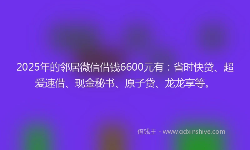 2025年的邻居微信借钱6600元有：省时快贷、超爱速借、现金秘书、原子贷、龙龙享等。