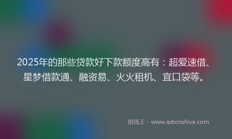 2025年的那些贷款好下款额度高有：超爱速借、星梦借款通、融资易、火火租机、宜口袋等。