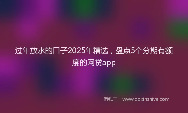 过年放水的口子2025年精选，盘点5个分期有额度的网贷app