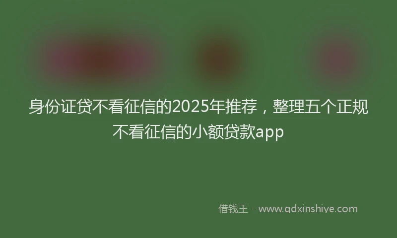身份证贷不看征信的2025年推荐，整理五个正规不看征信的小额贷款app