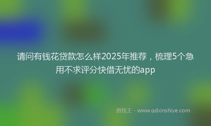请问有钱花贷款怎么样2025年推荐，梳理5个急用不求评分快借无忧的app