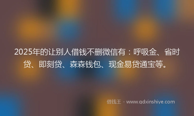2025年的让别人借钱不删微信有：呼吸金、省时贷、即刻贷、森森钱包、现金易贷通宝等。