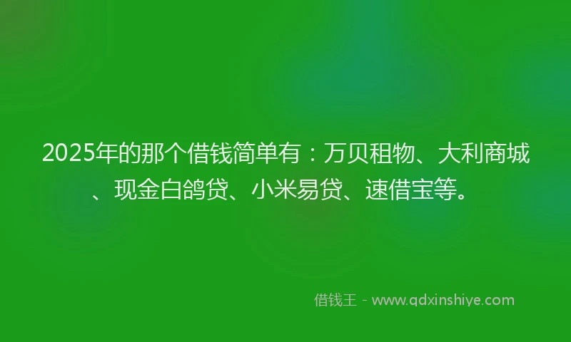 2025年的那个借钱简单有：万贝租物、大利商城、现金白鸽贷、小米易贷、速借宝等。