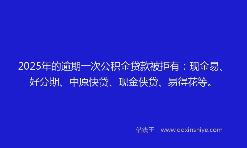2025年的逾期一次公积金贷款被拒有：现金易、好分期、中原快贷、现金侠贷、易得花等。