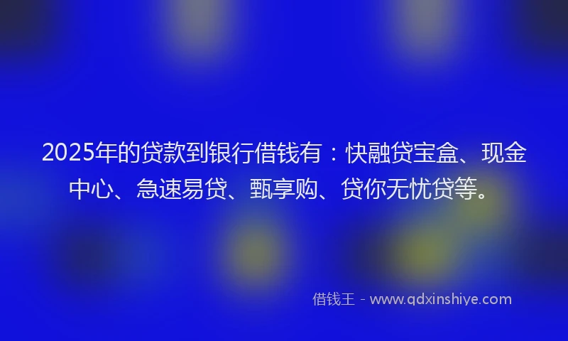 2025年的贷款到银行借钱有：快融贷宝盒、现金中心、急速易贷、甄享购、贷你无忧贷等。