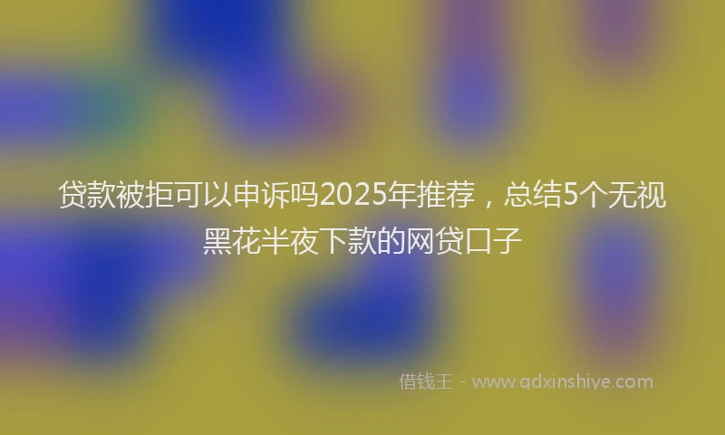 贷款被拒可以申诉吗2025年推荐，总结5个无视黑花半夜下款的网贷口子