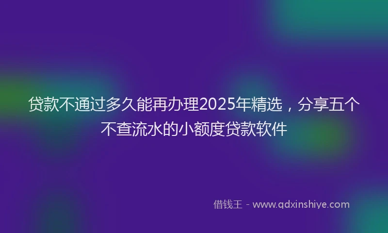 贷款不通过多久能再办理2025年精选，分享五个不查流水的小额度贷款软件
