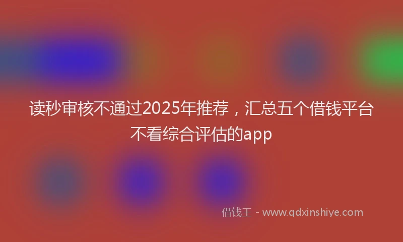 读秒审核不通过2025年推荐，汇总五个借钱平台不看综合评估的app