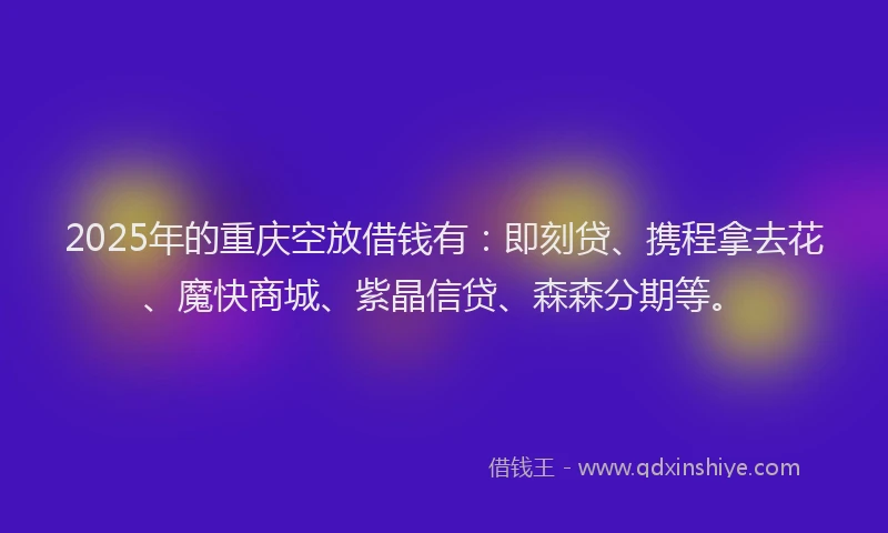 2025年的重庆空放借钱有：即刻贷、携程拿去花、魔快商城、紫晶信贷、森森分期等。