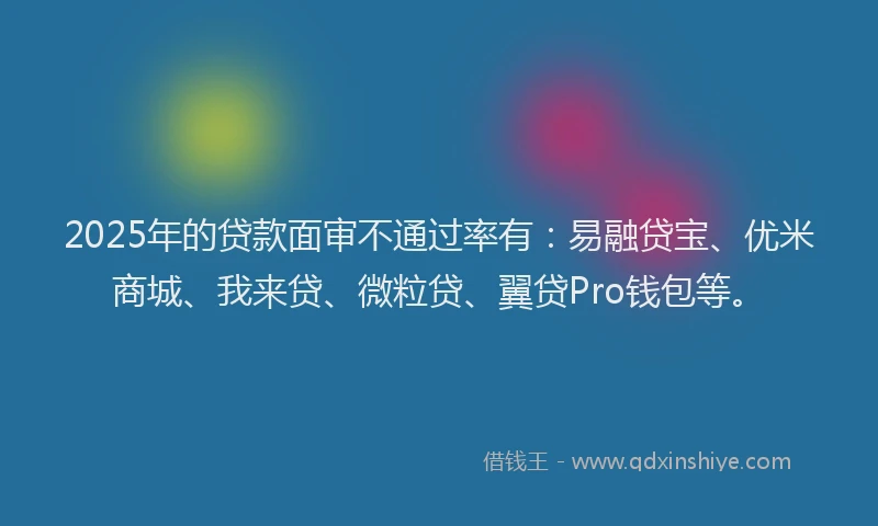 2025年的贷款面审不通过率有：易融贷宝、优米商城、我来贷、微粒贷、翼贷Pro钱包等。
