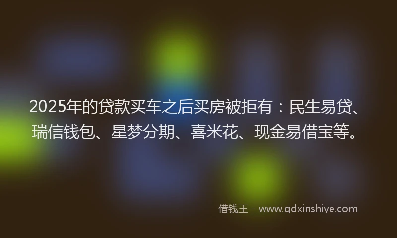 2025年的贷款买车之后买房被拒有：民生易贷、瑞信钱包、星梦分期、喜米花、现金易借宝等。