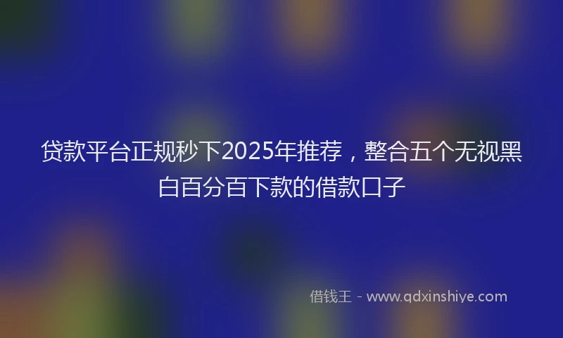 贷款平台正规秒下2025年推荐，整合五个无视黑白百分百下款的借款口子