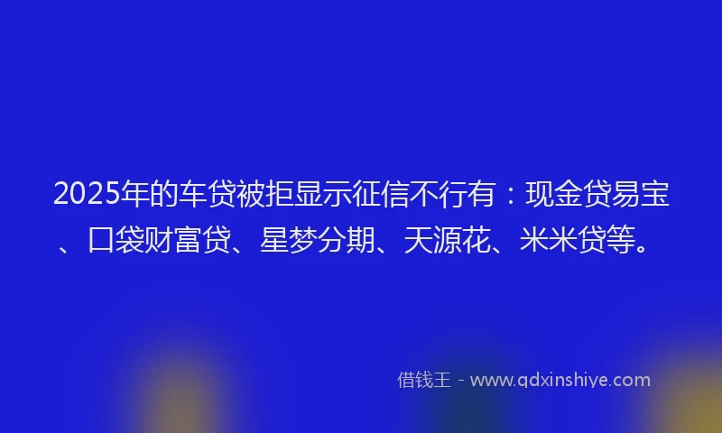 2025年的车贷被拒显示征信不行有：现金贷易宝、口袋财富贷、星梦分期、天源花、米米贷等。
