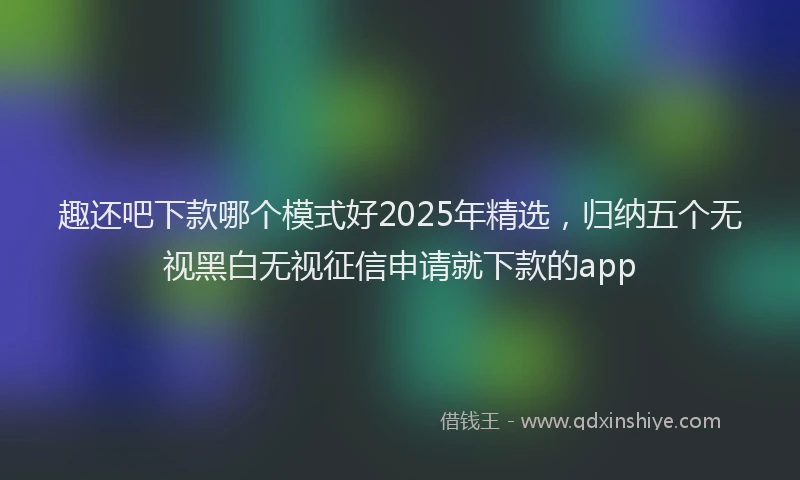 趣还吧下款哪个模式好2025年精选，归纳五个无视黑白无视征信申请就下款的app