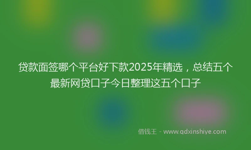 贷款面签哪个平台好下款2025年精选，总结五个最新网贷口子今日整理这五个口子