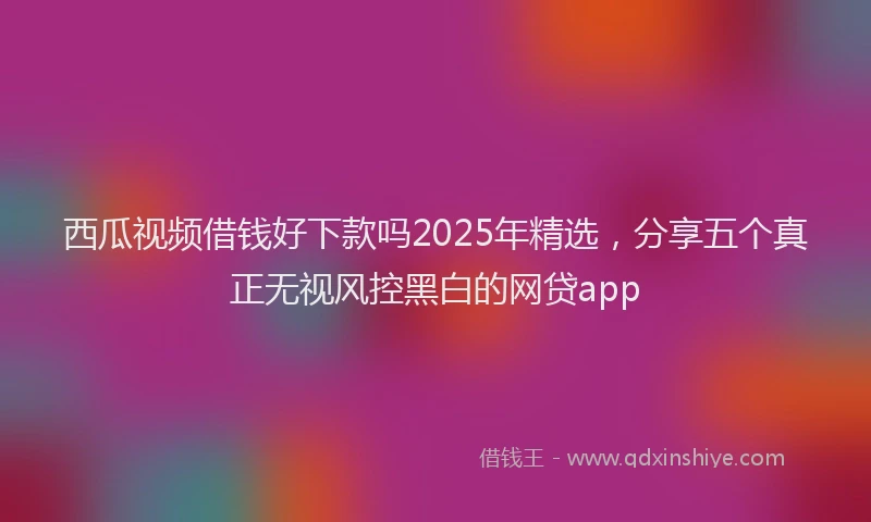 西瓜视频借钱好下款吗2025年精选，分享五个真正无视风控黑白的网贷app